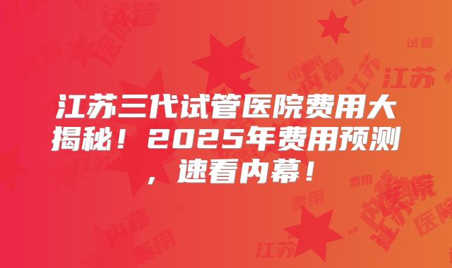 江苏三代试管医院费用大揭秘！2025年费用预测，速看内幕！