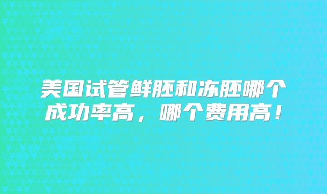 美国试管鲜胚和冻胚哪个成功率高,哪个费用高!