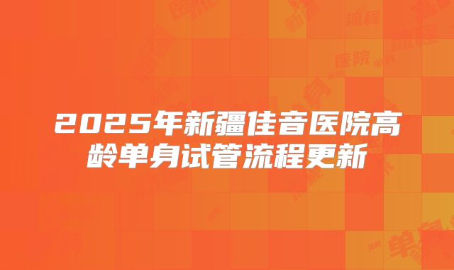 2025年新疆佳音医院高龄单身试管流程更新