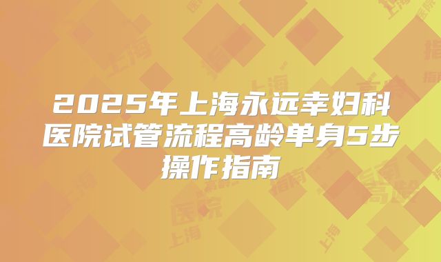 2025年上海永远幸妇科医院试管流程高龄单身5步操作指南