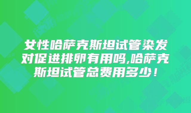 女性哈萨克斯坦试管染发对促进排卵有用吗,哈萨克斯坦试管总费用多少！