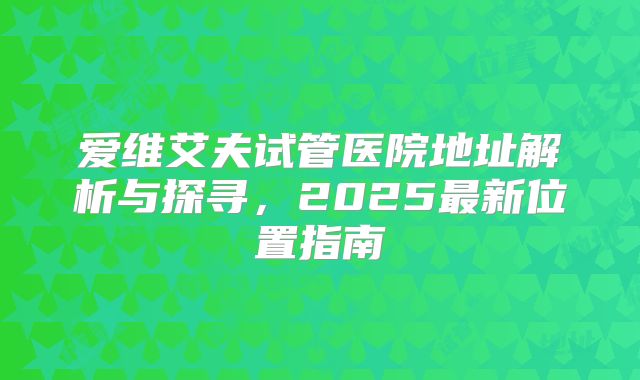 爱维艾夫试管医院地址解析与探寻，2025最新位置指南