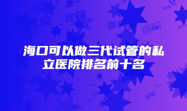 海口可以做三代试管的私立医院排名前十名