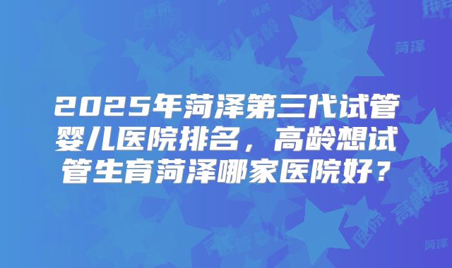 2025年菏泽第三代试管婴儿医院排名，高龄想试管生育菏泽哪家医院好？