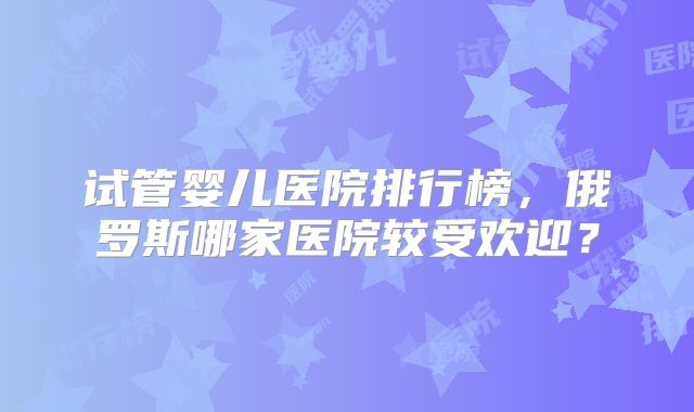 试管婴儿医院排行榜，俄罗斯哪家医院较受欢迎？