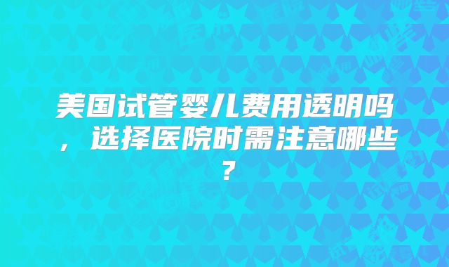 美国试管婴儿费用透明吗,选择医院时需注意哪些?
