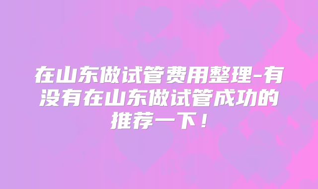 在山东做试管费用整理-有没有在山东做试管成功的推荐一下！