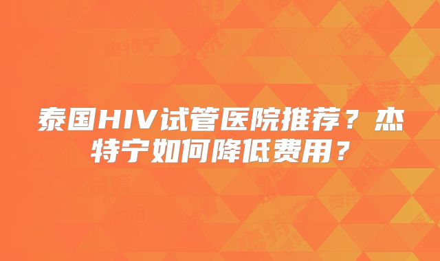 泰国HIV试管医院推荐？杰特宁如何降低费用？