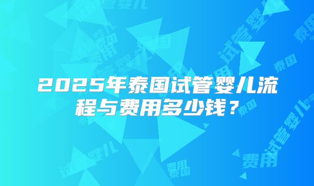 2025年泰国试管婴儿流程与费用多少钱？