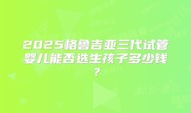 2025格鲁吉亚三代试管婴儿能否选生孩子多少钱？