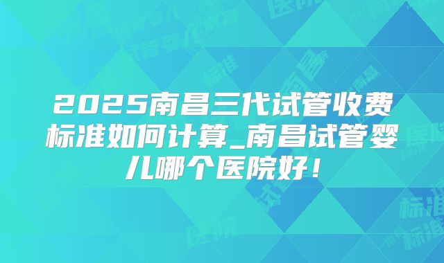 2025南昌三代试管收费标准如何计算_南昌试管婴儿哪个医院好！