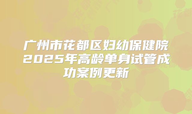 广州市花都区妇幼保健院2025年高龄单身试管成功案例更新