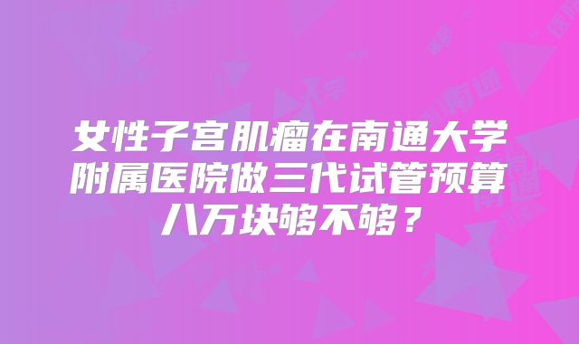女性子宫肌瘤在南通大学附属医院做三代试管预算八万块够不够？