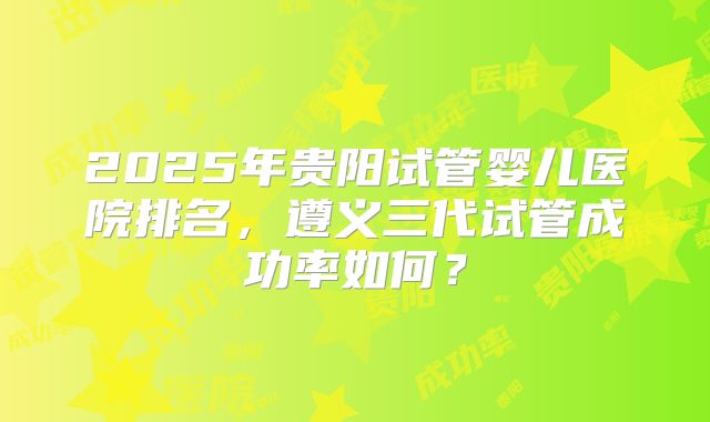 2025年贵阳试管婴儿医院排名，遵义三代试管成功率如何？