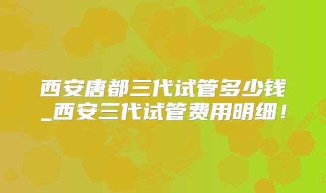 西安唐都三代试管多少钱_西安三代试管费用明细！