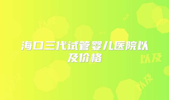 海口三代试管婴儿医院以及价格