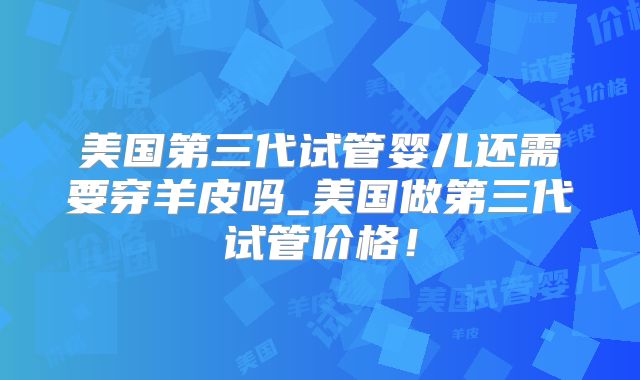 美国第三代试管婴儿还需要穿羊皮吗_美国做第三代试管价格！