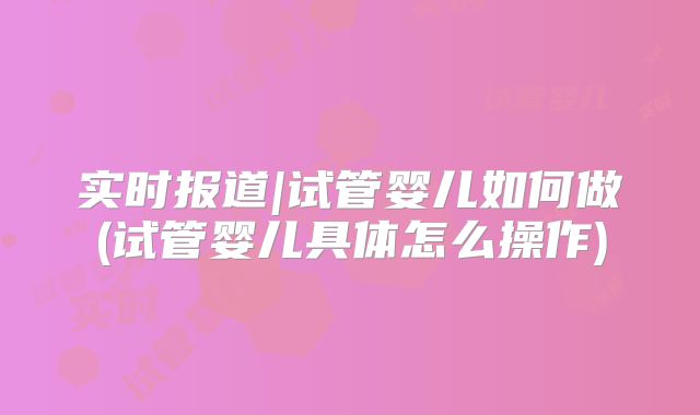 实时报道|试管婴儿如何做(试管婴儿具体怎么操作)