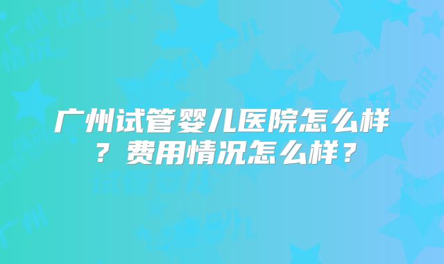 广州试管婴儿医院怎么样？费用情况怎么样？