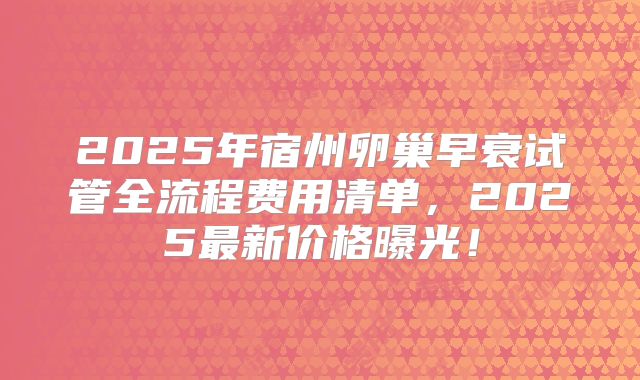 2025年宿州卵巢早衰试管全流程费用清单，2025最新价格曝光！