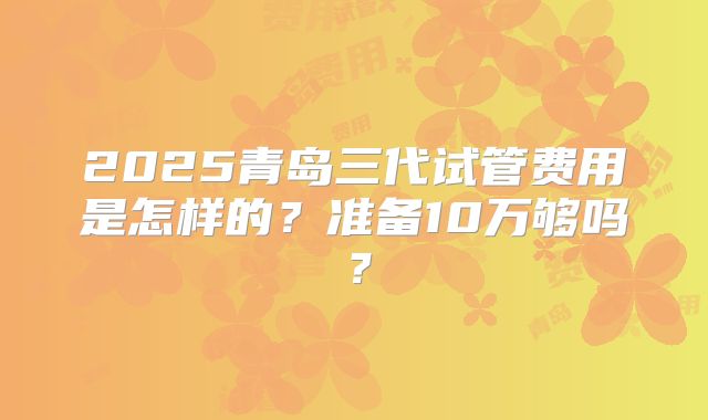 2025青岛三代试管费用是怎样的？准备10万够吗？