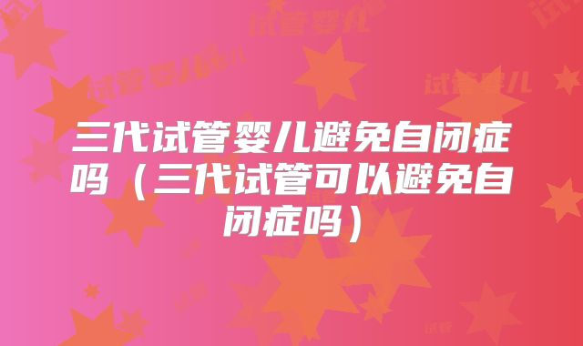 三代试管婴儿避免自闭症吗(三代试管可以避免自闭症吗)