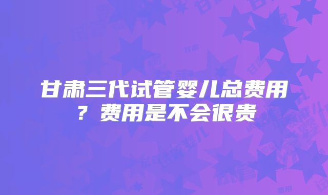 甘肃三代试管婴儿总费用？费用是不会很贵