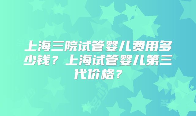 上海三院试管婴儿费用多少钱？上海试管婴儿第三代价格？