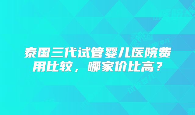 泰国三代试管婴儿医院费用比较，哪家价比高？