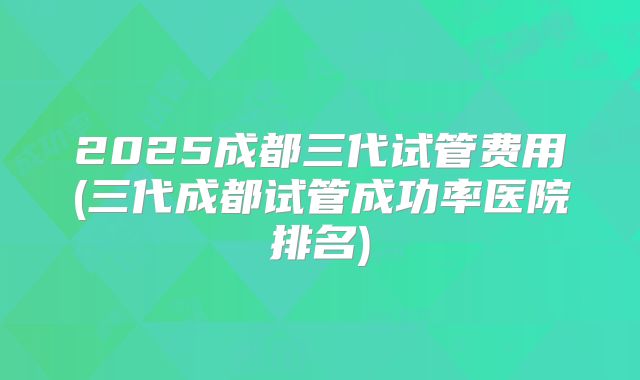 2025成都三代试管费用(三代成都试管成功率医院排名)