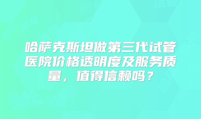 哈萨克斯坦做第三代试管医院价格透明度及服务质量，值得信赖吗？