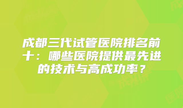 成都三代试管医院排名前十：哪些医院提供最先进的技术与高成功率？