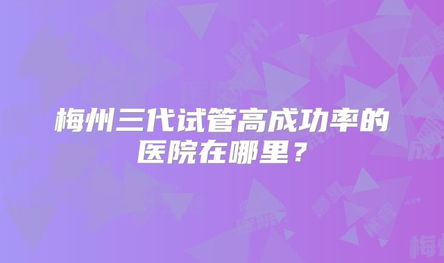 梅州三代试管高成功率的医院在哪里?