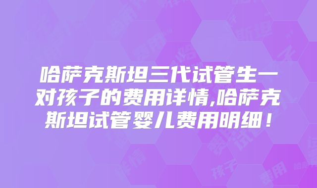 哈萨克斯坦三代试管生一对孩子的费用详情,哈萨克斯坦试管婴儿费用明细！