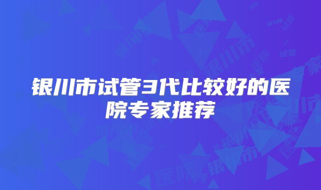 银川市试管3代比较好的医院专家推荐
