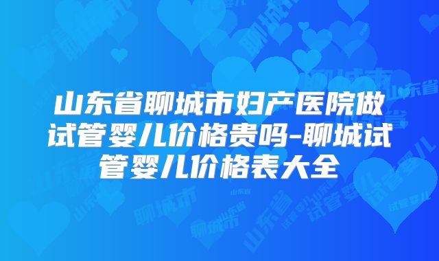 山东省聊城市妇产医院做试管婴儿价格贵吗-聊城试管婴儿价格表大全