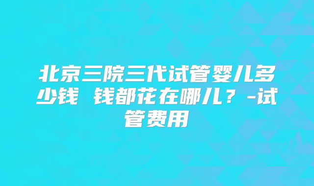 北京三院三代试管婴儿多少钱 钱都花在哪儿？-试管费用