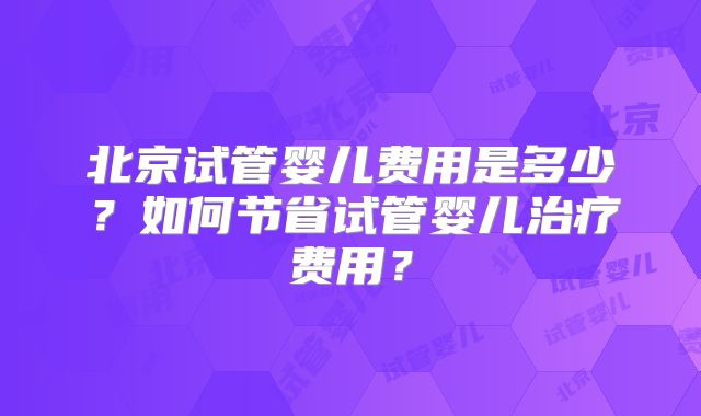 北京试管婴儿费用是多少？如何节省试管婴儿治疗费用？