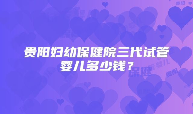 贵阳妇幼保健院三代试管婴儿多少钱?
