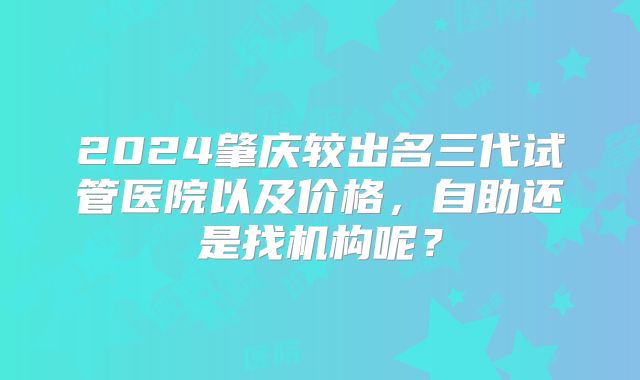 2024肇庆较出名三代试管医院以及价格，自助还是找机构呢？