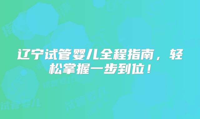 辽宁试管婴儿全程指南，轻松掌握一步到位！
