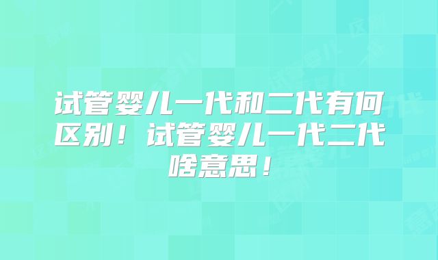 试管婴儿一代和二代有何区别！试管婴儿一代二代啥意思！