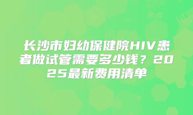 长沙市妇幼保健院HIV患者做试管需要多少钱？2025最新费用清单