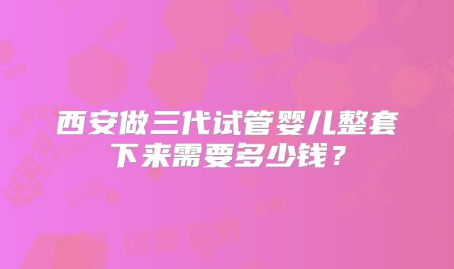 西安做三代试管婴儿整套下来需要多少钱?