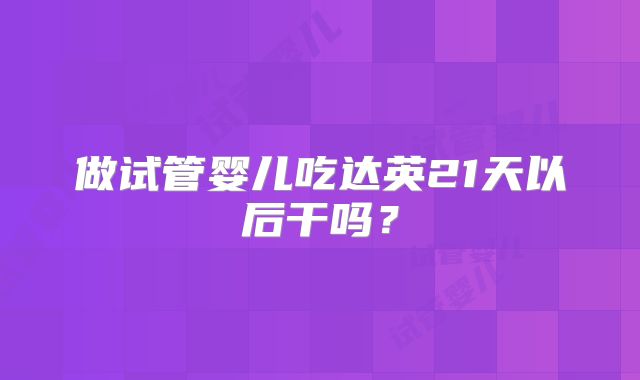 做试管婴儿吃达英21天以后干吗？