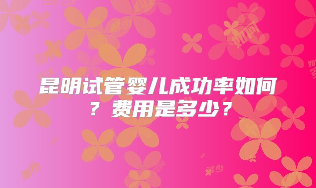 昆明试管婴儿成功率如何？费用是多少？