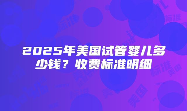 2025年美国试管婴儿多少钱？收费标准明细