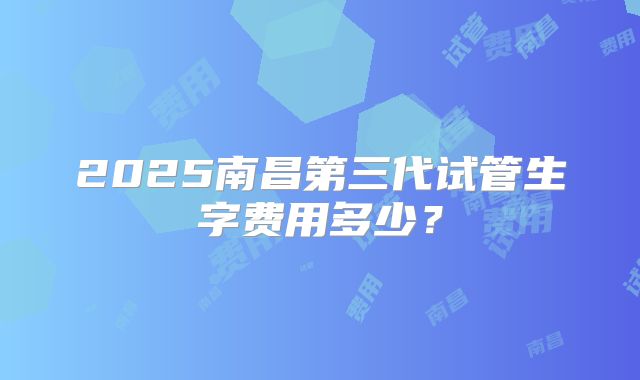 2025南昌第三代试管生字费用多少？