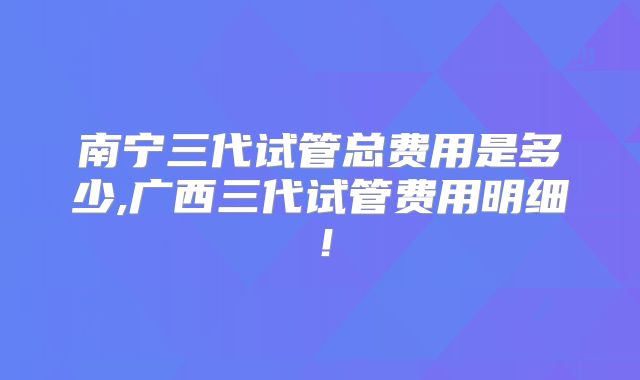 南宁三代试管总费用是多少,广西三代试管费用明细！