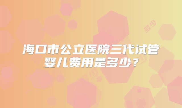 海口市公立医院三代试管婴儿费用是多少？